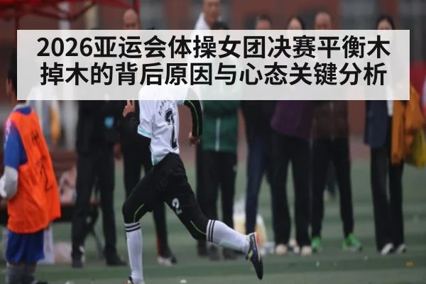 2026亚运会体操女团决赛平衡木掉木的背后原因与心态关键分析